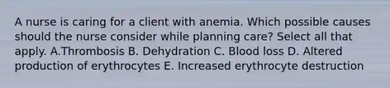 A nurse is caring for a client with anemia. Which possible causes should the nurse consider while planning care? Select all that apply. A.Thrombosis B. Dehydration C. Blood loss D. Altered production of erythrocytes E. Increased erythrocyte destruction