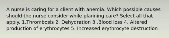 A nurse is caring for a client with anemia. Which possible causes should the nurse consider while planning care? Select all that apply. 1.Thrombosis 2. Dehydration 3 .Blood loss 4. Altered production of erythrocytes 5. Increased erythrocyte destruction