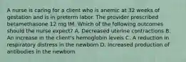 A nurse is caring for a client who is anemic at 32 weeks of gestation and is in preterm labor. The provider prescribed betamethasone 12 mg IM. Which of the following outcomes should the nurse expect? A. Decreased uterine contractions B. An increase in the client's hemoglobin levels C. A reduction in respiratory distress in the newborn D. Increased production of antibodies in the newborn