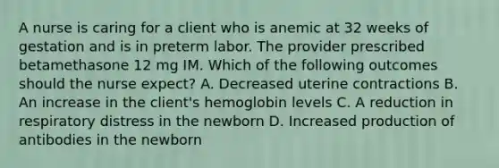 A nurse is caring for a client who is anemic at 32 weeks of gestation and is in preterm labor. The provider prescribed betamethasone 12 mg IM. Which of the following outcomes should the nurse expect? A. Decreased uterine contractions B. An increase in the client's hemoglobin levels C. A reduction in respiratory distress in the newborn D. Increased production of antibodies in the newborn