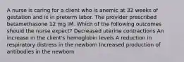 A nurse is caring for a client who is anemic at 32 weeks of gestation and is in preterm labor. The provider prescribed betamethasone 12 mg IM. Which of the following outcomes should the nurse expect? Decreased uterine contractions An increase in the client's hemoglobin levels A reduction in respiratory distress in the newborn Increased production of antibodies in the newborn