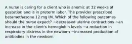 A nurse is caring for a client who is anemic at 32 weeks of gestation and is in preterm labor. The provider prescribed betamethasone 12 mg IM. Which of the following outcomes should the nurse expect? ~decreased uterine contractions ~an increase in the client's hemoglobin levels ~a reduction in respiratory distress in the newborn ~increased production of antibodies in the newborn