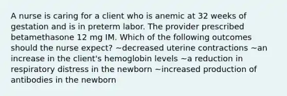 A nurse is caring for a client who is anemic at 32 weeks of gestation and is in preterm labor. The provider prescribed betamethasone 12 mg IM. Which of the following outcomes should the nurse expect? ~decreased uterine contractions ~an increase in the client's hemoglobin levels ~a reduction in respiratory distress in the newborn ~increased production of antibodies in the newborn