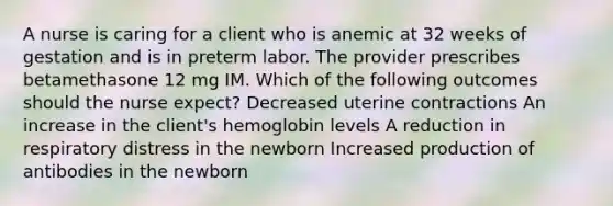 A nurse is caring for a client who is anemic at 32 weeks of gestation and is in preterm labor. The provider prescribes betamethasone 12 mg IM. Which of the following outcomes should the nurse expect? Decreased uterine contractions An increase in the client's hemoglobin levels A reduction in respiratory distress in the newborn Increased production of antibodies in the newborn