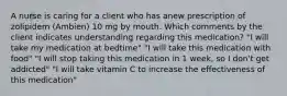 A nurse is caring for a client who has anew prescription of zolipidem (Ambien) 10 mg by mouth. Which comments by the client indicates understanding regarding this medication? "I will take my medication at bedtime" "I will take this medication with food" "I will stop taking this medication in 1 week, so I don't get addicted" "I will take vitamin C to increase the effectiveness of this medication"