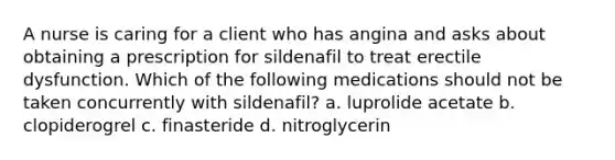 A nurse is caring for a client who has angina and asks about obtaining a prescription for sildenafil to treat erectile dysfunction. Which of the following medications should not be taken concurrently with sildenafil? a. luprolide acetate b. clopiderogrel c. finasteride d. nitroglycerin