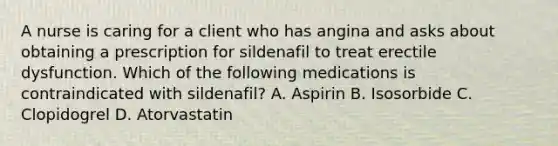 A nurse is caring for a client who has angina and asks about obtaining a prescription for sildenafil to treat erectile dysfunction. Which of the following medications is contraindicated with sildenafil? A. Aspirin B. Isosorbide C. Clopidogrel D. Atorvastatin