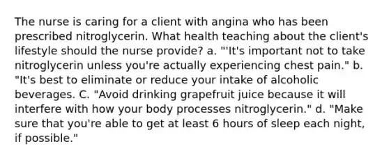 The nurse is caring for a client with angina who has been prescribed nitroglycerin. What health teaching about the client's lifestyle should the nurse provide? a. "'It's important not to take nitroglycerin unless you're actually experiencing chest pain." b. "It's best to eliminate or reduce your intake of alcoholic beverages. C. "Avoid drinking grapefruit juice because it will interfere with how your body processes nitroglycerin." d. "Make sure that you're able to get at least 6 hours of sleep each night, if possible."