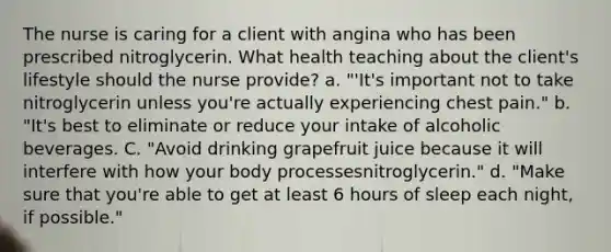 The nurse is caring for a client with angina who has been prescribed nitroglycerin. What health teaching about the client's lifestyle should the nurse provide? a. "'It's important not to take nitroglycerin unless you're actually experiencing chest pain." b. "It's best to eliminate or reduce your intake of alcoholic beverages. C. "Avoid drinking grapefruit juice because it will interfere with how your body processesnitroglycerin." d. "Make sure that you're able to get at least 6 hours of sleep each night, if possible."