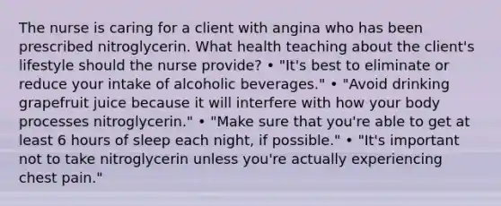 The nurse is caring for a client with angina who has been prescribed nitroglycerin. What health teaching about the client's lifestyle should the nurse provide? • "It's best to eliminate or reduce your intake of alcoholic beverages." • "Avoid drinking grapefruit juice because it will interfere with how your body processes nitroglycerin." • "Make sure that you're able to get at least 6 hours of sleep each night, if possible." • "It's important not to take nitroglycerin unless you're actually experiencing chest pain."