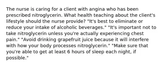 The nurse is caring for a client with angina who has been prescribed nitroglycerin. What health teaching about the client's lifestyle should the nurse provide? "It's best to eliminate or reduce your intake of alcoholic beverages." "It's important not to take nitroglycerin unless you're actually experiencing chest pain." "Avoid drinking grapefruit juice because it will interfere with how your body processes nitroglycerin." "Make sure that you're able to get at least 6 hours of sleep each night, if possible."