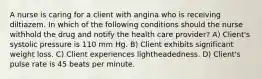 A nurse is caring for a client with angina who is receiving diltiazem. In which of the following conditions should the nurse withhold the drug and notify the health care provider? A) Client's systolic pressure is 110 mm Hg. B) Client exhibits significant weight loss. C) Client experiences lightheadedness. D) Client's pulse rate is 45 beats per minute.