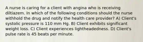 A nurse is caring for a client with angina who is receiving diltiazem. In which of the following conditions should the nurse withhold the drug and notify the health care provider? A) Client's systolic pressure is 110 mm Hg. B) Client exhibits significant weight loss. C) Client experiences lightheadedness. D) Client's pulse rate is 45 beats per minute.