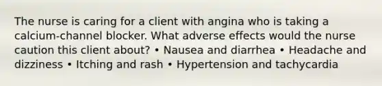 The nurse is caring for a client with angina who is taking a calcium-channel blocker. What adverse effects would the nurse caution this client about? • Nausea and diarrhea • Headache and dizziness • Itching and rash • Hypertension and tachycardia