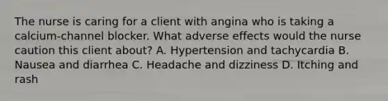 The nurse is caring for a client with angina who is taking a calcium-channel blocker. What adverse effects would the nurse caution this client about? A. Hypertension and tachycardia B. Nausea and diarrhea C. Headache and dizziness D. Itching and rash