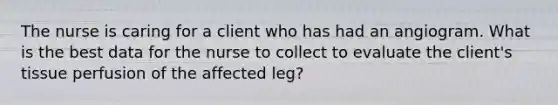 The nurse is caring for a client who has had an angiogram. What is the best data for the nurse to collect to evaluate the client's tissue perfusion of the affected leg?