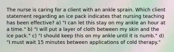 The nurse is caring for a client with an ankle sprain. Which client statement regarding an ice pack indicates that nursing teaching has been effective? a) "I can let this stay on my ankle an hour at a time." b) "I will put a layer of cloth between my skin and the ice pack." c) "I should keep this on my ankle until it is numb." d) "I must wait 15 minutes between applications of cold therapy."