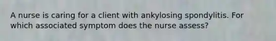 A nurse is caring for a client with ankylosing spondylitis. For which associated symptom does the nurse assess?