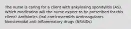 The nurse is caring for a client with ankylosing spondylitis (AS). Which medication will the nurse expect to be prescribed for this client? Antibiotics Oral corticosteroids Anticoagulants Nonsteroidal anti-inflammatory drugs (NSAIDs)