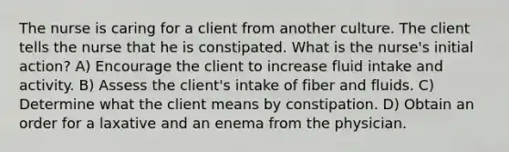 The nurse is caring for a client from another culture. The client tells the nurse that he is constipated. What is the nurse's initial action? A) Encourage the client to increase fluid intake and activity. B) Assess the client's intake of fiber and fluids. C) Determine what the client means by constipation. D) Obtain an order for a laxative and an enema from the physician.