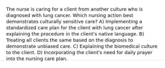 The nurse is caring for a client from another culture who is diagnosed with lung cancer. Which nursing action best demonstrates culturally sensitive care? A) Implementing a standardized care plan for the client with lung cancer after explaining the procedure in the client's native language. B) Treating all clients the same based on the diagnosis to demonstrate unbiased care. C) Explaining the biomedical culture to the client. D) Incorporating the client's need for daily prayer into the nursing care plan.