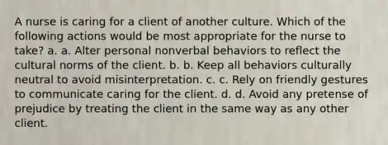 A nurse is caring for a client of another culture. Which of the following actions would be most appropriate for the nurse to take? a. a. Alter personal nonverbal behaviors to reflect the cultural norms of the client. b. b. Keep all behaviors culturally neutral to avoid misinterpretation. c. c. Rely on friendly gestures to communicate caring for the client. d. d. Avoid any pretense of prejudice by treating the client in the same way as any other client.