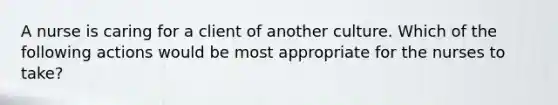 A nurse is caring for a client of another culture. Which of the following actions would be most appropriate for the nurses to take?