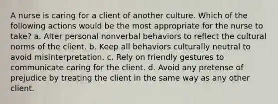 A nurse is caring for a client of another culture. Which of the following actions would be the most appropriate for the nurse to take? a. Alter personal nonverbal behaviors to reflect the cultural norms of the client. b. Keep all behaviors culturally neutral to avoid misinterpretation. c. Rely on friendly gestures to communicate caring for the client. d. Avoid any pretense of prejudice by treating the client in the same way as any other client.