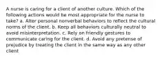 A nurse is caring for a client of another culture. Which of the following actions would be most appropriate for the nurse to take? a. Alter personal nonverbal behaviors to reflect the cultural norms of the client. b. Keep all behaviors culturally neutral to avoid misinterpretation. c. Rely on friendly gestures to communicate caring for the client. d. Avoid any pretense of prejudice by treating the client in the same way as any other client