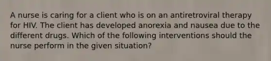 A nurse is caring for a client who is on an antiretroviral therapy for HIV. The client has developed anorexia and nausea due to the different drugs. Which of the following interventions should the nurse perform in the given situation?