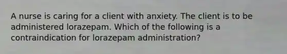 A nurse is caring for a client with anxiety. The client is to be administered lorazepam. Which of the following is a contraindication for lorazepam administration?