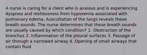 A nurse is caring for a client who is anxious and is experiencing dyspnea and restlessness from hypoxemia associated with pulmonary edema. Auscultation of the lungs reveals these breath sounds. The nurse determines that these breath sounds are usually caused by which condition? 1. Obstruction of the bronchus 2. Inflammation of the pleural surfaces 3. Passage of air through a narrowed airway 4. Opening of small airways that contain fluid