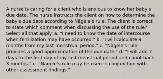 A nurse is caring for a client who is anxious to know her baby's due date. The nurse instructs the client on how to determine the baby's due date according to Nägele's rule. The client is correct to state which comment when discussing the use of the rule? Select all that apply. a. "I need to know the date of intercourse when fertilization may have occurred." b. "I will calculate 9 months from my last menstrual period." c. "Nägele's rule provides a good approximation of the due date." d. "I will add 7 days to the first day of my last menstrual period and count back 3 months." e. "Nägele's rule may be used in conjunction with other assessment findings."