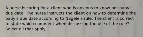 A nurse is caring for a client who is anxious to know her baby's due date. The nurse instructs the client on how to determine the baby's due date according to Nägele's rule. The client is correct to state which comment when discussing the use of the rule? Select all that apply.