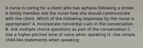 A nurse is caring for a client who has aphasia following a stroke. A family member ask the nurse how she should communicate with the client. Which of the following responses by the nurse is appropriate? A. Incorporate nonverbal cues in the conversation B. Ask multiple choice questions as part of the conversation C. Use a higher-pitched tone of voice when speaking D. Use simple, child-like statements when speaking