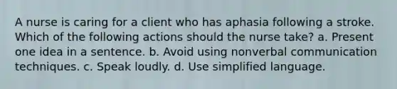 A nurse is caring for a client who has aphasia following a stroke. Which of the following actions should the nurse take? a. Present one idea in a sentence. b. Avoid using nonverbal communication techniques. c. Speak loudly. d. Use simplified language.