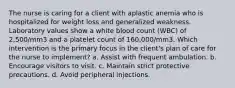 The nurse is caring for a client with aplastic anemia who is hospitalized for weight loss and generalized weakness. Laboratory values show a white blood count (WBC) of 2,500/mm3 and a platelet count of 160,000/mm3. Which intervention is the primary focus in the client's plan of care for the nurse to implement? a. Assist with frequent ambulation. b. Encourage visitors to visit. c. Maintain strict protective precautions. d. Avoid peripheral injections.