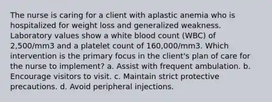 The nurse is caring for a client with aplastic anemia who is hospitalized for weight loss and generalized weakness. Laboratory values show a white blood count (WBC) of 2,500/mm3 and a platelet count of 160,000/mm3. Which intervention is the primary focus in the client's plan of care for the nurse to implement? a. Assist with frequent ambulation. b. Encourage visitors to visit. c. Maintain strict protective precautions. d. Avoid peripheral injections.