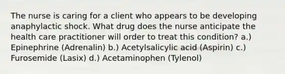 The nurse is caring for a client who appears to be developing anaphylactic shock. What drug does the nurse anticipate the health care practitioner will order to treat this condition? a.) Epinephrine (Adrenalin) b.) Acetylsalicylic acid (Aspirin) c.) Furosemide (Lasix) d.) Acetaminophen (Tylenol)