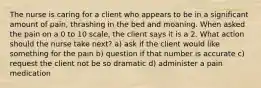 The nurse is caring for a client who appears to be in a significant amount of pain, thrashing in the bed and moaning. When asked the pain on a 0 to 10 scale, the client says it is a 2. What action should the nurse take next? a) ask if the client would like something for the pain b) question if that number is accurate c) request the client not be so dramatic d) administer a pain medication