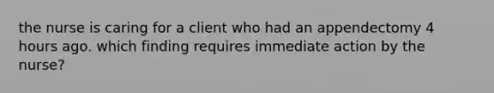 the nurse is caring for a client who had an appendectomy 4 hours ago. which finding requires immediate action by the nurse?