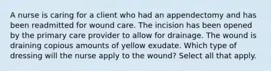 A nurse is caring for a client who had an appendectomy and has been readmitted for wound care. The incision has been opened by the primary care provider to allow for drainage. The wound is draining copious amounts of yellow exudate. Which type of dressing will the nurse apply to the wound? Select all that apply.