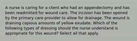 A nurse is caring for a client who had an appendectomy and has been readmitted for wound care. The incision has been opened by the primary care provider to allow for drainage. The wound is draining copious amounts of yellow exudate. Which of the following types of dressing should the nurse understand is appropriate for this wound? Select all that apply.