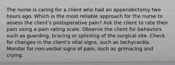 The nurse is caring for a client who had an appendectomy two hours ago. Which is the most reliable approach for the nurse to assess the client's postoperative pain? Ask the client to rate their pain using a pain rating scale. Observe the client for behaviors such as guarding, bracing or splinting of the surgical site. Check for changes in the client's vital signs, such as tachycardia. Monitor for non-verbal signs of pain, such as grimacing and crying.