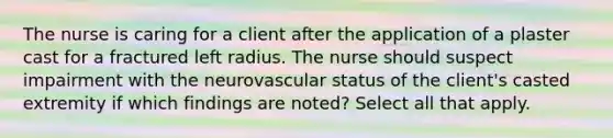 The nurse is caring for a client after the application of a plaster cast for a fractured left radius. The nurse should suspect impairment with the neurovascular status of the client's casted extremity if which findings are noted? Select all that apply.