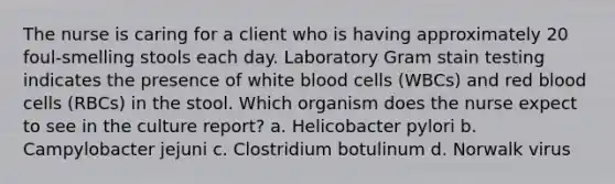 The nurse is caring for a client who is having approximately 20 foul-smelling stools each day. Laboratory Gram stain testing indicates the presence of white blood cells (WBCs) and red blood cells (RBCs) in the stool. Which organism does the nurse expect to see in the culture report? a. Helicobacter pylori b. Campylobacter jejuni c. Clostridium botulinum d. Norwalk virus