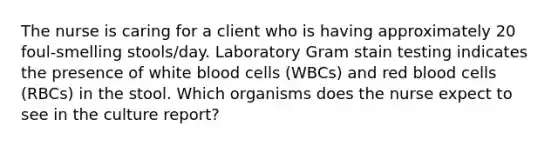 The nurse is caring for a client who is having approximately 20 foul-smelling stools/day. Laboratory Gram stain testing indicates the presence of white blood cells (WBCs) and red blood cells (RBCs) in the stool. Which organisms does the nurse expect to see in the culture report?