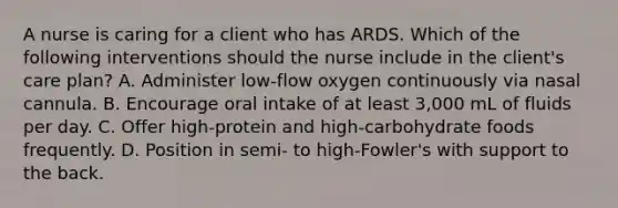 A nurse is caring for a client who has ARDS. Which of the following interventions should the nurse include in the client's care plan? ​A. Administer low-flow oxygen continuously via nasal cannula. B. Encourage oral intake of at least 3,000 mL of fluids per day. C. Offer high-protein and high-carbohydrate foods frequently. ​D. Position in semi- to high-Fowler's with support to the back.