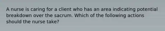 A nurse is caring for a client who has an area indicating potential breakdown over the sacrum. Which of the following actions should the nurse take?