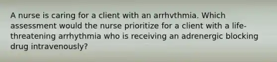 A nurse is caring for a client with an arrhvthmia. Which assessment would the nurse prioritize for a client with a life-threatening arrhythmia who is receiving an adrenergic blocking drug intravenously?